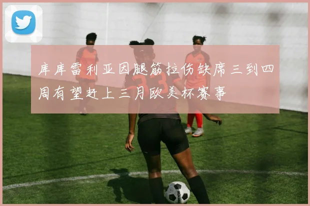库库雷利亚因腿筋拉伤缺席三到四周有望赶上三月欧美杯赛事