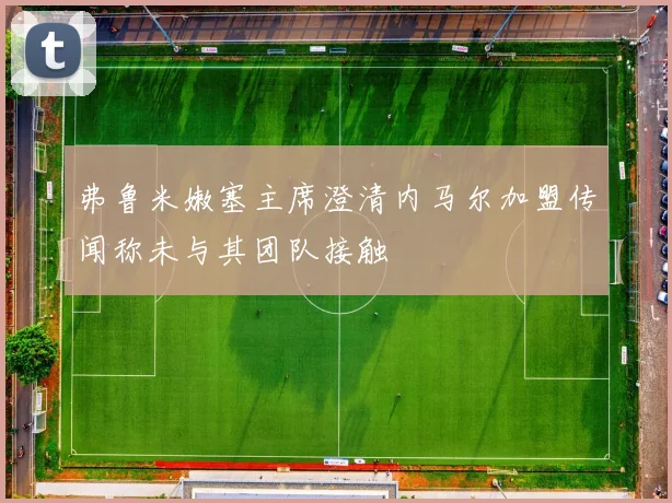 弗鲁米嫩塞主席澄清内马尔加盟传闻称未与其团队接触