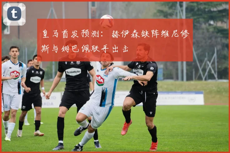 皇马首发预测：赫伊森缺阵维尼修斯与姆巴佩联手出击