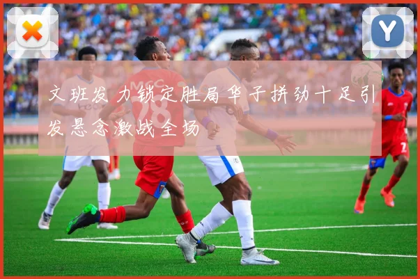 文班发力锁定胜局华子拼劲十足引发悬念激战全场