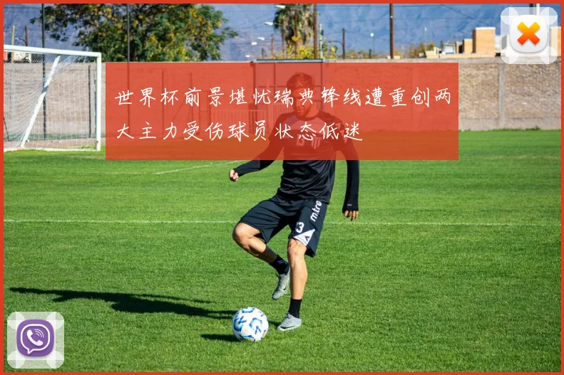 世界杯前景堪忧瑞典锋线遭重创两大主力受伤球员状态低迷