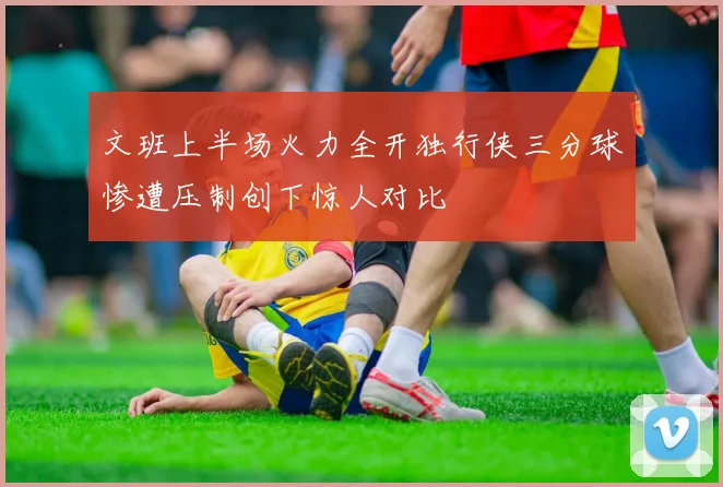 文班上半场火力全开独行侠三分球惨遭压制创下惊人对比