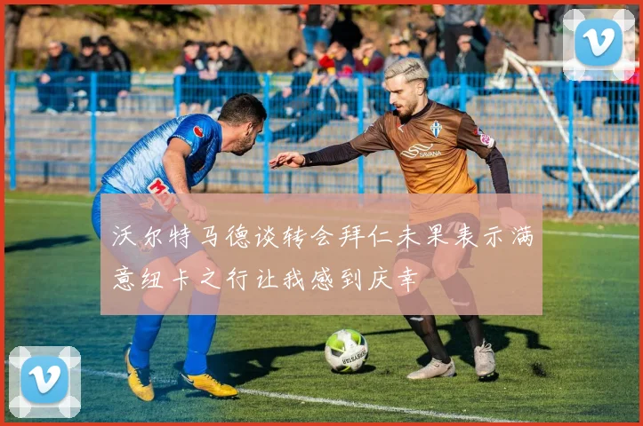 沃尔特马德谈转会拜仁未果表示满意纽卡之行让我感到庆幸