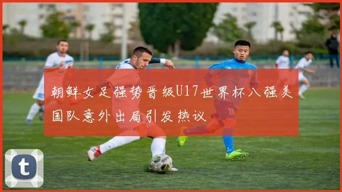 朝鲜女足强势晋级U17世界杯八强美国队意外出局引发热议