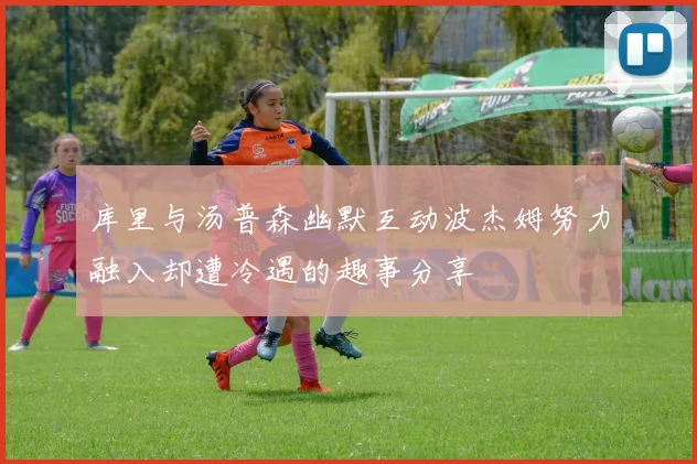 库里与汤普森幽默互动波杰姆努力融入却遭冷遇的趣事分享