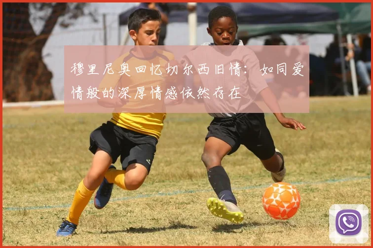 穆里尼奥回忆切尔西旧情：如同爱情般的深厚情感依然存在