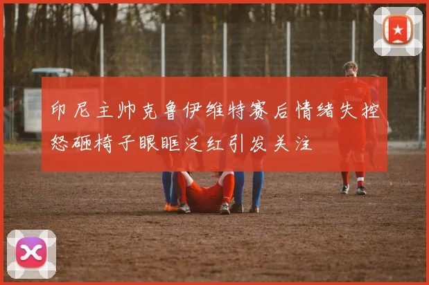 印尼主帅克鲁伊维特赛后情绪失控怒砸椅子眼眶泛红引发关注