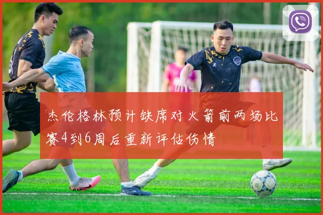 杰伦格林预计缺席对火箭前两场比赛4到6周后重新评估伤情