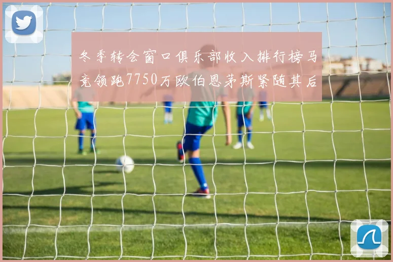 冬季转会窗口俱乐部收入排行榜马竞领跑7750万欧伯恩茅斯紧随其后7200万欧