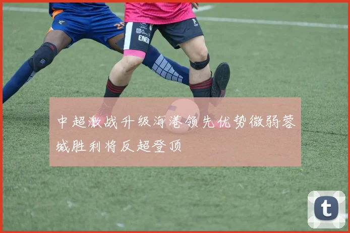 中超激战升级海港领先优势微弱蓉城胜利将反超登顶