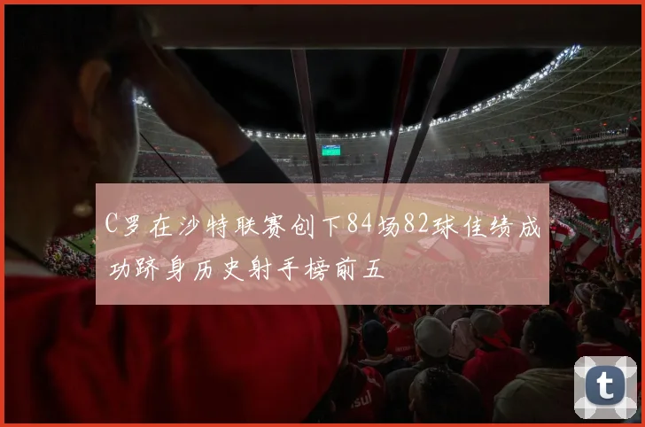C罗在沙特联赛创下84场82球佳绩成功跻身历史射手榜前五