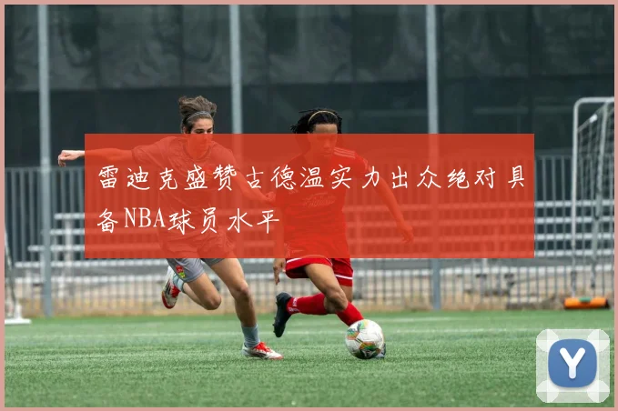 雷迪克盛赞古德温实力出众绝对具备NBA球员水平