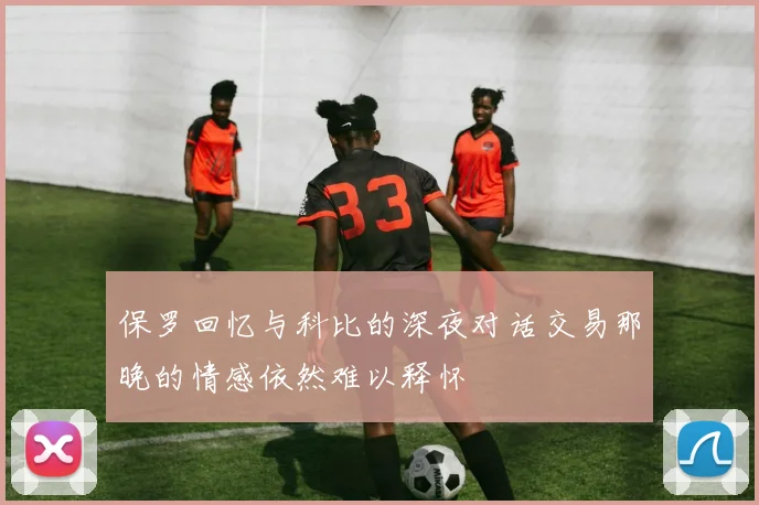 保罗回忆与科比的深夜对话交易那晚的情感依然难以释怀