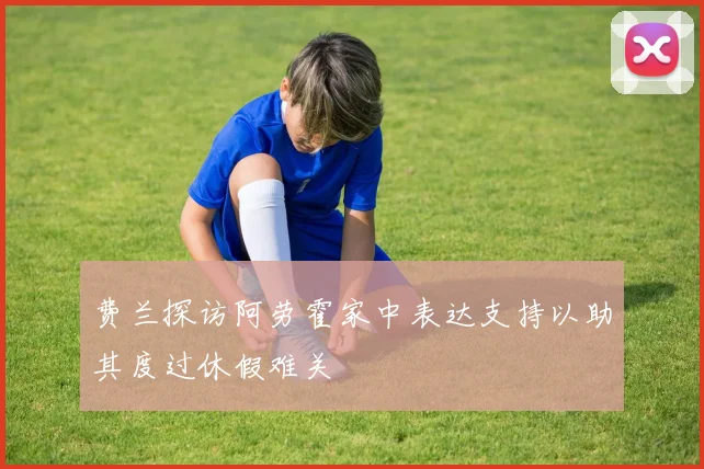 费兰探访阿劳霍家中表达支持以助其度过休假难关