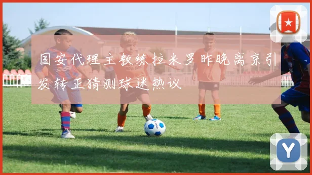 国安代理主教练拉米罗昨晚离京引发转正猜测球迷热议