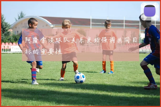 阿隆索谈球队关系良好强调共同目标的重要性