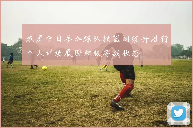 浓眉今日参加球队投篮训练并进行个人训练展现积极备战状态