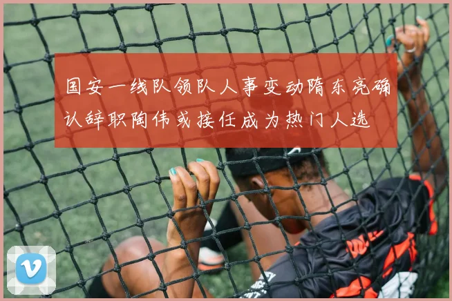 国安一线队领队人事变动隋东亮确认辞职陶伟或接任成为热门人选