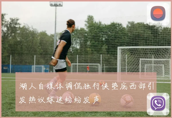 湖人自媒体调侃独行侠垫底西部引发热议球迷纷纷发声