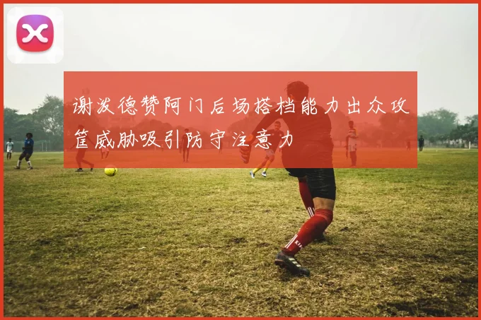 谢泼德赞阿门后场搭档能力出众攻筐威胁吸引防守注意力