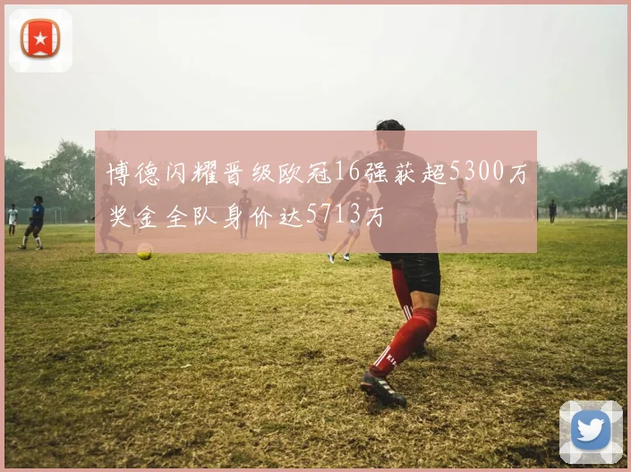 博德闪耀晋级欧冠16强获超5300万奖金全队身价达5713万