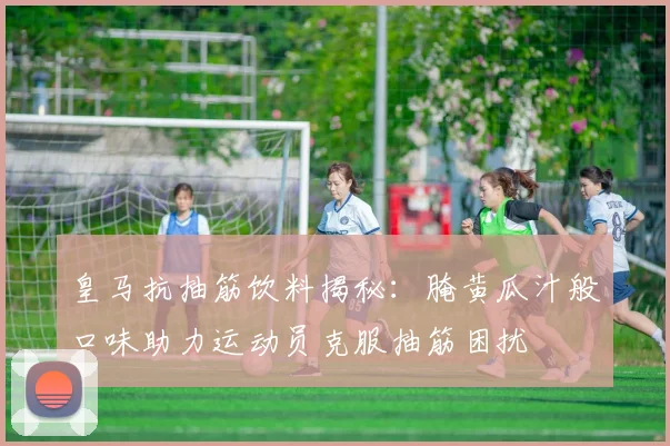 皇马抗抽筋饮料揭秘：腌黄瓜汁般口味助力运动员克服抽筋困扰