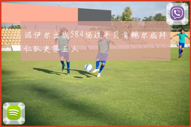 诺伊尔出战584场追平贝肯鲍尔成拜仁队史第五人