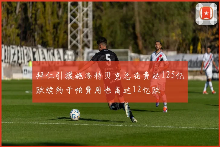 拜仁引援施洛特贝克总花费达125亿欧续约于帕费用也高达12亿欧