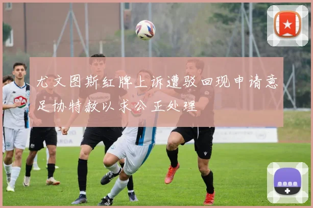 尤文图斯红牌上诉遭驳回现申请意足协特赦以求公正处理