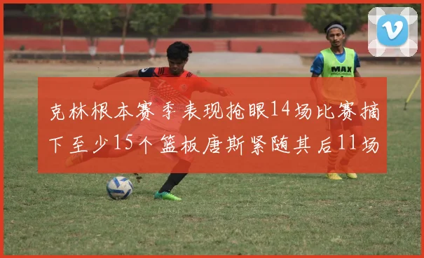 克林根本赛季表现抢眼14场比赛摘下至少15个篮板唐斯紧随其后11场精彩表现