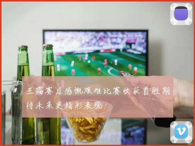 王霜赛后感慨艰难比赛收获首胜期待未来更精彩表现