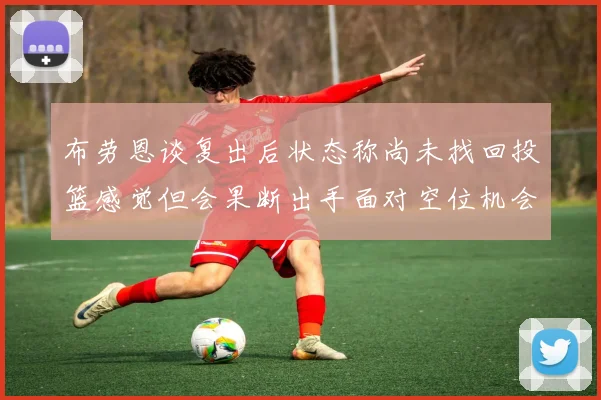 布劳恩谈复出后状态称尚未找回投篮感觉但会果断出手面对空位机会