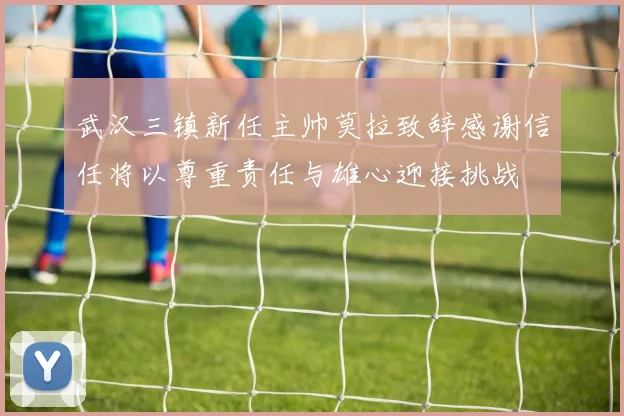 武汉三镇新任主帅莫拉致辞感谢信任将以尊重责任与雄心迎接挑战