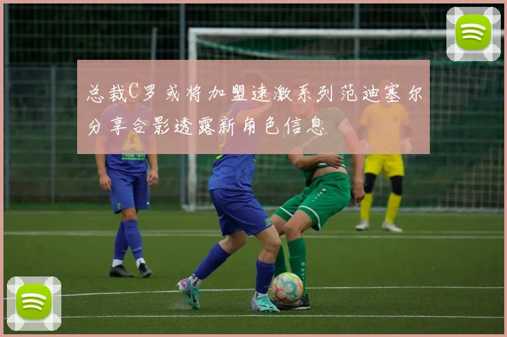 总裁C罗或将加盟速激系列范迪塞尔分享合影透露新角色信息