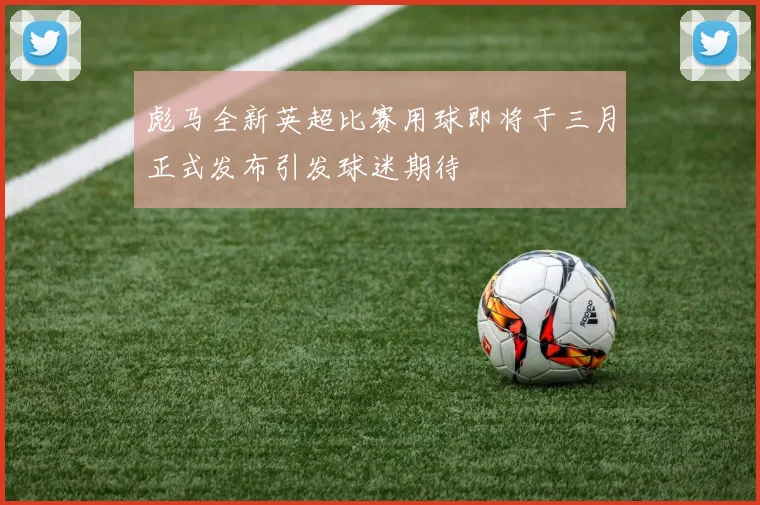 彪马全新英超比赛用球即将于三月正式发布引发球迷期待