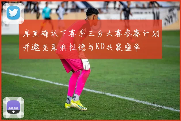 库里确认下赛季三分大赛参赛计划并邀克莱利拉德与KD共襄盛举