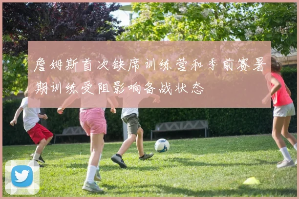 詹姆斯首次缺席训练营和季前赛暑期训练受阻影响备战状态