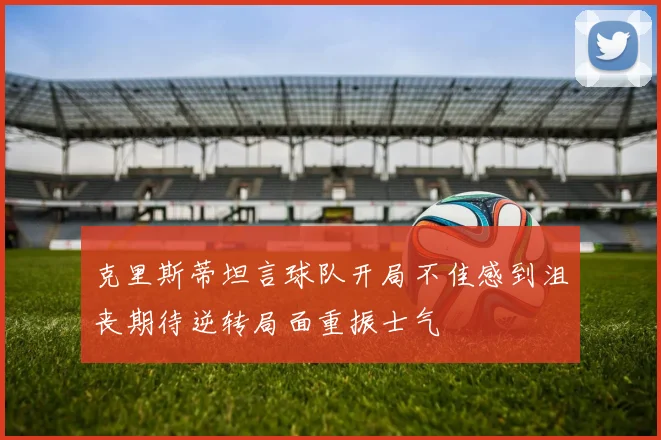 克里斯蒂坦言球队开局不佳感到沮丧期待逆转局面重振士气