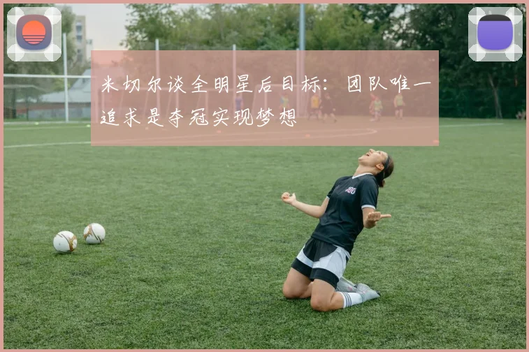 米切尔谈全明星后目标：团队唯一追求是夺冠实现梦想