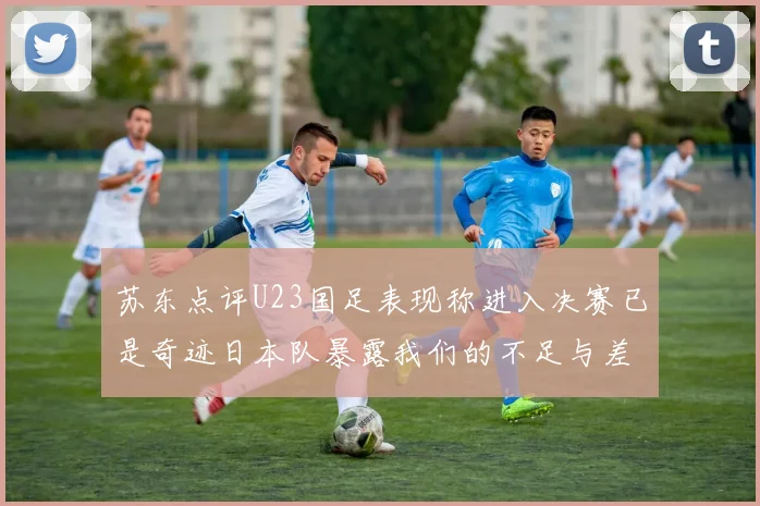 苏东点评U23国足表现称进入决赛已是奇迹日本队暴露我们的不足与差距