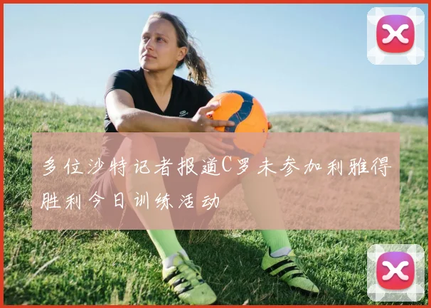 多位沙特记者报道C罗未参加利雅得胜利今日训练活动