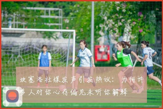 坎塞洛社媒发声引发热议：为何许多人对你心存偏见未听你解释